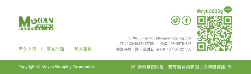 摩根全球購物 Mogan Shopping E-MAIL：service@moganshopping.com  TEL：03-6676-227#9  FAX：03-6676-327營業時間：週一至週五 GMT+8 10：00~22：00 Copyright © Mogan Shopping Corporation. ※ 請勿直接回信，若有需要請參閱上方聯絡資訊 ※