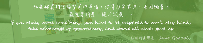 如果你真的很渴望某件事情，你得非常努力、善用機會，最重要的是「絕不放棄」。 If you really want something, you have to be prepared to work very hard, take advantage of opportunity, and above all never give up. - 動物行為學家   Jane Goodall
