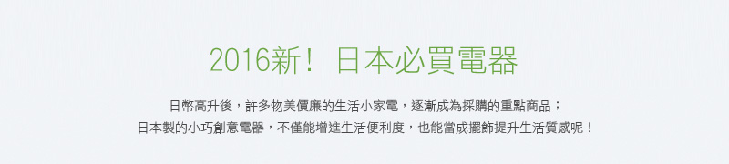 2016新! 日本必買電器 日幣高升後，許多物美價廉的生活小家電，逐漸成為採購的重點商品；日本製的小巧創意電器，不僅能增進生活便利度，也能當成擺飾提升生活質感呢！