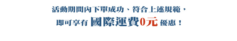 活動期間內下單成功、符合上述規範，即可享有 國際運費0元 優惠！