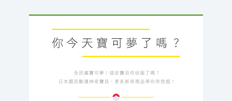 你今天寶可夢了嗎？ 全民瘋寶可夢！這些寶貝你收服了嗎？ 日本國民動漫神奇寶貝，更多新奇商品等你來挖掘！